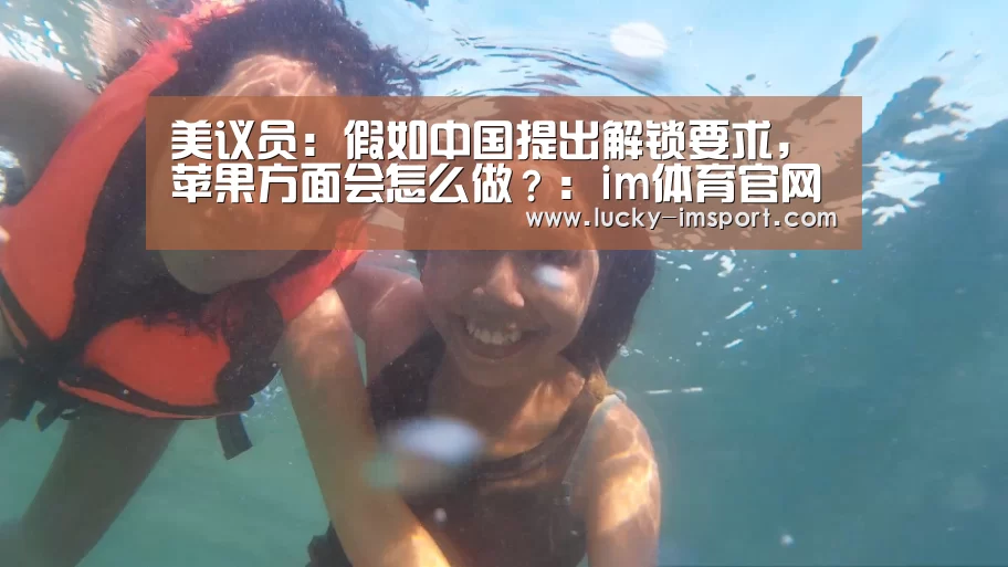 美议员:假如中国提出解锁要求,苹果方面会怎么做?:im体育官网app下载(图2) im体育下载