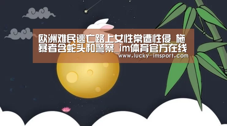 欧洲难民逃亡路上女性常遭性侵 施暴者含蛇头和警察_im体育官方在线入口(图2) im赛事